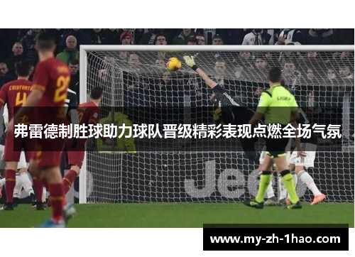 弗雷德制胜球助力球队晋级精彩表现点燃全场气氛