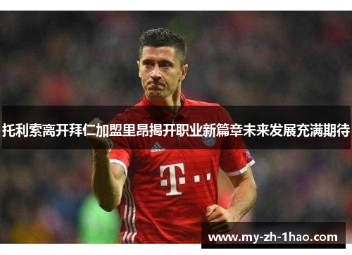 托利索离开拜仁加盟里昂揭开职业新篇章未来发展充满期待 托利索离开拜仁加盟里昂揭开职业新篇章未来发展充满期待