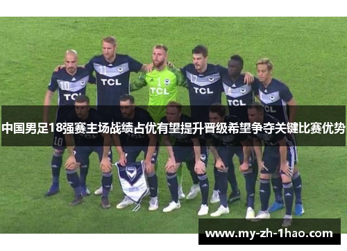 中国男足18强赛主场战绩占优有望提升晋级希望争夺关键比赛优势 中国男足18强赛主场战绩占优有望提升晋级希望争夺关键比赛优势