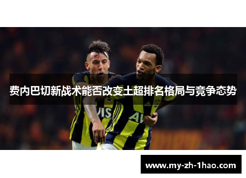 费内巴切新战术能否改变土超排名格局与竞争态势 费内巴切新战术能否改变土超排名格局与竞争态势