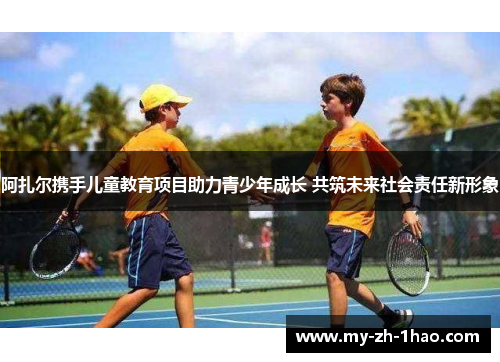 阿扎尔携手儿童教育项目助力青少年成长 共筑未来社会责任新形象 阿扎尔携手儿童教育项目助力青少年成长 共筑未来社会责任新形象